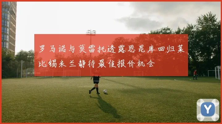 罗马诺与莫雷托透露恩昆库回归莱比锡米兰静待最佳报价机会